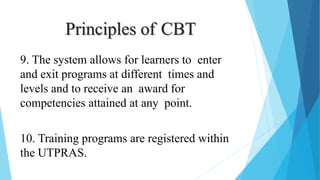 Principles of CBT
9. The system allows for learners to enter
and exit programs at different times and
levels and to receive an award for
competencies attained at any point.
10. Training programs are registered within
the UTPRAS.
 