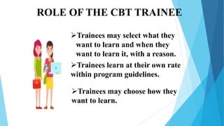 ROLE OF THE CBT TRAINEE
Trainees may select what they
want to learn and when they
want to learn it, with a reason.
Trainees learn at their own rate
within program guidelines.
Trainees may choose how they
want to learn.
 