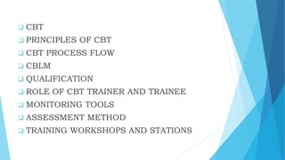  CBT
 PRINCIPLES OF CBT
 CBT PROCESS FLOW
 CBLM
 QUALIFICATION
 ROLE OF CBT TRAINER AND TRAINEE
 MONITORING TOOLS
 ASSESSMENT METHOD
 TRAINING WORKSHOPS AND STATIONS
 