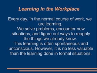 Every day, in the normal course of work, we are learning.  We solve problems, encounter new situations, and figure out ways to reapply the things we already know.  This learning is often spontaneous and unconscious. However, it is no less valuable than the learning done in formal situations. Learning in the Workplace 