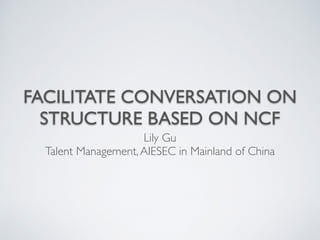 FACILITATE CONVERSATION ON 
STRUCTURE BASED ON NCF 
Lily Gu 
Talent Management, AIESEC in Mainland of China 
 