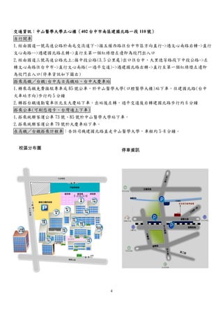 4
交通資訊：中山醫學大學正心樓（402 台中市南區建國北路一段 110 號）
自行開車
1.經由國道一號高速公路於南屯交流道下->接五權西路往台中市區方向直行->遇文心南路右轉->直行
文心南路-->遇建國北路左轉->直行至第一個紅綠燈左邊即為校門出入口
2.經由國道三號高速公路北上:接中投公路(3.5 公里處)出口往台中、大里德芳路段下中投公路->左
轉文心南路往台中市->直行文心南路(一過平交道)->遇建國北路右轉->直行至第一個紅綠燈左邊即
為校門出入口(停車資訊如下圖右)
搭乘高鐵／台鐵:台中烏日高鐵站、台中大慶車站
1.轉乘高鐵免費接駁專車或 85 號公車，於中山醫學大學(口腔醫學大樓)站下車，往建國北路(台中
火車站方向)步行約 5 分鐘
2.轉搭台鐵通勤電車往北至大慶站下車，出站後左轉，過平交道後右轉建國北路步行約 6 分鐘
搭乘公車(可刷悠遊卡、台灣通上下車)
1.搭乘統聯客運公車 73 號、85 號於中山醫學大學站下車。
2.搭乘統聯客運公車 79 號於大慶車站下車。
在高鐵／台鐵搭乘計程車：告訴司機建國北路直走中山醫學大學，車程約 5~8 分鐘。
校區分布圖 停車資訊
 