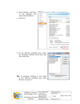 CBLMs on Trainers
Methodology Level I
Facilitating Training
Sessions
Date Developed:
July 2010
Date Revised:
March 2012
Document No.
Issued by:
NTTA
Page 128 of 160
Developed by:
Redilyn C. Agub Revision # 01
3. Click Add-ins, and then
in the Manage box,
select Excel Add-ins.
4. Click Go.
5. In the Add-Ins available box, select
the Analysis ToolPak check box, and
then click OK.
Tip If Analysis ToolPak is not listed
in the Add-Ins available box, click
Browse to locate it.
 