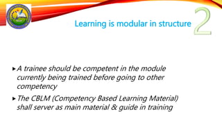 Learning is modular in structure
A trainee should be competent in the module
currently being trained before going to other
competency
The CBLM (Competency Based Learning Material)
shall server as main material & guide in training
 