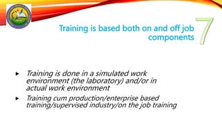 Training is based both on and off job
components
 Training is done in a simulated work
environment (the laboratory) and/or in
actual work environment
 Training cum production/enterprise based
training/supervised industry/on the job training
 