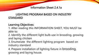 Information Sheet 2.4.1a
LIGHTING PROGRAM BASED ON INDUSTRY
STANDARD
Learning Objectives:
1. After reading this INFORMATION SHEET, YOU MUST be
able to:
2. Identify the different light bulb use in brooding, growing
and laying chicken
3. Enumerate the different lighting program based on
industry standard
4. Prepare installation of lighting fixture in brooding,
growing and laying house.
 