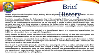 Masbate Polytechnic and Development College, formerly, Masbate Polytechnic School was established in 2009 as a non-stock
non-profit educational institution.
Prior to its conception, Zettabyte, the first computer shop in the municipality of Baleno, was conducting computer literacy
training programs to some learners and professionals in the community. The shop owner, an educator, believing that “human
resource is the greatest wealth of the nation and that the best legacy to bequest to them is training and education”, had
partnered with some of his fellow educators in establishing the TechVoc School with its initial TESDA course Computer
Hardware Servicing NC-II. Eventually, Zettabyte was closed and since then computers were used by the school in the conduct of
training and education.
In 2011, the school had faced tough trials, particularly in its financial aspect. Majority of its incorporators became inactive, thus
in 2012 had withdrawn their shares and resigned in their positions.
Family members and friends became instrumental in the continuance of the advocacy and with their encouragement and
support, the school was revitalized and new programs were applied focusing on agriculture and garment sectors.
In 2014, its former name was amended. It was transformed into a college and was granted by the Commission on Higher
Education an initial permit to operate a four-year degree course- Bachelor of Agricultural Technology (BAT) Ladderized, the first
degree course offered in the province of Masbate.
Since its start of operation to the present, the school has been producing and continues to produce tech-voc graduates. Their
knowledge, skills and attitudes learned become their passport in landing jobs, of becoming entrepreneurs and of being
productive citizens of the community. Hence, the school gratefully recognizes those who had helped and contributed and those
who are continuously supporting, sharing their time and talent in the continuance of its advocacy to educate, train and develop
human resources especially the less-privileged ones.
 