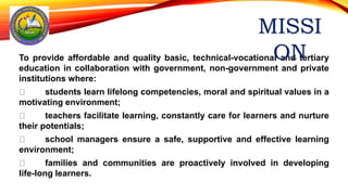 To provide affordable and quality basic, technical-vocational and tertiary
education in collaboration with government, non-government and private
institutions where:
students learn lifelong competencies, moral and spiritual values in a
motivating environment;
teachers facilitate learning, constantly care for learners and nurture
their potentials;
school managers ensure a safe, supportive and effective learning
environment;
families and communities are proactively involved in developing
life-long learners.
 