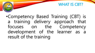 WHAT IS CBT?
•Competency Based Training (CBT) is
a training delivery approach that
focuses on the Competency
development of the learner as a
result of the training
 