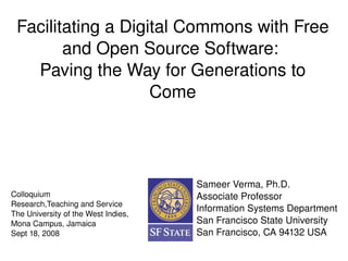 Facilitating a Digital Commons with Free 
        and Open Source Software: 
   Paving the Way for Generations to 
                    Come




                                          Sameer Verma, Ph.D.
Colloquium                                Associate Professor
Research,Teaching and Service
                                          Information Systems Department
The University of the West Indies, 
Mona Campus, Jamaica                      San Francisco State University
Sept 18, 2008                             San Francisco, CA 94132 USA
                                       