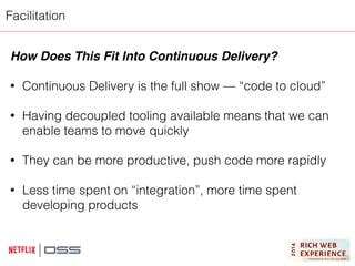 Facilitation 
How Does This Fit Into Continuous Delivery?! 
! 
• Continuous Delivery is the full show — “code to cloud” 
! 
• Having decoupled tooling available means that we can 
enable teams to move quickly 
! 
• They can be more productive, push code more rapidly 
! 
• Less time spent on “integration”, more time spent 
developing products 
 