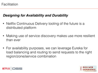 Facilitation 
Designing for Availability and Durability! 
! 
• Netflix Continuous Delivery tooling of the future is a 
distributed platform 
! 
• Making use of service discovery makes use more resilient 
than ever 
! 
• For availability purposes, we can leverage Eureka for 
load balancing and routing to send requests to the right 
region/zone/service combination 
 