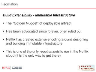 Facilitation 
Build Extensibility - Immutable Infrastructure! 
! 
• The “Golden Nugget” of deployable artifact 
! 
• Has been advocated since forever, often ruled out 
! 
• Netflix has created extensive tooling around designing 
and building immutable infrastructure 
! 
• This is one of the only requirements to run in the Netflix 
cloud (it is the only way to get there) 
 