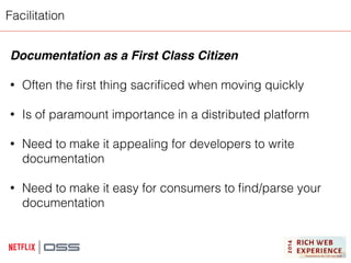 Facilitation 
Documentation as a First Class Citizen! 
! 
• Often the first thing sacrificed when moving quickly 
! 
• Is of paramount importance in a distributed platform 
! 
• Need to make it appealing for developers to write 
documentation 
! 
• Need to make it easy for consumers to find/parse your 
documentation 
! 
 