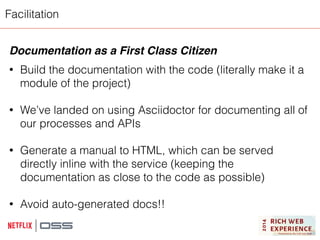 Facilitation 
Documentation as a First Class Citizen! 
! 
• Build the documentation with the code (literally make it a 
module of the project) 
! 
• We’ve landed on using Asciidoctor for documenting all of 
our processes and APIs 
! 
• Generate a manual to HTML, which can be served 
directly inline with the service (keeping the 
documentation as close to the code as possible) 
! 
• Avoid auto-generated docs!! 
! 
 