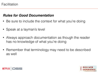 Facilitation 
Rules for Good Documentation! 
! 
• Be sure to include the context for what you’re doing 
! 
• Speak at a layman’s level 
! 
• Always approach documentation as though the reader 
has no knowledge of what you’re doing 
! 
• Remember that terminology may need to be described 
as well 
! 
 