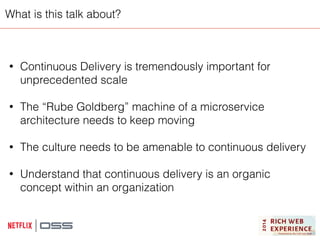 What is this talk about? 
• Continuous Delivery is tremendously important for 
unprecedented scale 
! 
• The “Rube Goldberg” machine of a microservice 
architecture needs to keep moving 
! 
• The culture needs to be amenable to continuous delivery 
! 
• Understand that continuous delivery is an organic 
concept within an organization 
 