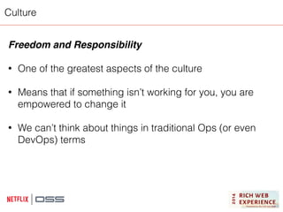 Culture 
Freedom and Responsibility! 
! 
• One of the greatest aspects of the culture 
! 
• Means that if something isn’t working for you, you are 
empowered to change it 
! 
• We can’t think about things in traditional Ops (or even 
DevOps) terms 
 