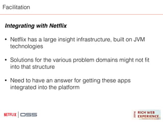 Facilitation 
Integrating with Netflix! 
! 
• Netflix has a large insight infrastructure, built on JVM 
technologies 
! 
• Solutions for the various problem domains might not fit 
into that structure 
! 
• Need to have an answer for getting these apps 
integrated into the platform 
 