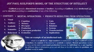 • Content:
1. Visual
2. Auditory
3. Symbolic
4. Semantics
5. Behavioral
• Mental operations:
1. Cognition
2. Memory
3. Divergent
4. Production
5. Convergent production
6. Evaluation
• Products resulting from operations:
1. Units
2. Classes
3. Relations
4. Systems
5. Transformations
6. Implications
Joy Paul Guilford’s Model of the Structure of Intellect
Guilford proposed a dimensional structure of intellect. According to Guilford, every intellectual task
can be classified according to a combination of any of the following:
Take an example of an intellectual task:
which is to add five 4 – digit numbers in mathematics. To apply Guilford’s model
of intellect, the content of the material is symbolic in nature; Mental operations needed
to carry out the task is convergent production because the individual has to put together
the different data or information given and add these to be able to solve the problem; and
product would be units.
 