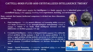 Cattell-Horn Fluid and Crystallized Intelligence Theory
The Fluid aspect asserts that intelligence is a basic capacity due to inherited genes and the
crystallized theory is the capacity resulting from experiences, learning, and environment.
Hunt, contends that human intellectual competence is divided into three dimensions,
and these are:
1. Fluid Intelligence – It is the mental efficiency and reasoning ability associated
with brain development. It has neurophysiological underpinnings related to
changes in volume of the brain. Fluid intelligence increases until late
adolescence and declines gradually with age.
2. Crystallized Intelligence – Ability to bring previously acquired often culturally
defined problem solving methods to bear on the current problem. It is the
ability to apply problem solving methods appropriate in the cultural context. In
there, the problem solver knows the method and recognizes they are relevant to
current situation. Crystallized intelligence can increase throughout the life
span.
3. Visual – Spatial Reasoning – A somewhat specialized ability to use visual
images and visual relationships in problem – solving.
 