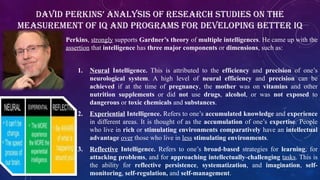 Perkins, strongly supports Gardner’s theory of multiple intelligences. He came up with the
assertion that intelligence has three major components or dimensions, such as:
1. Neural Intelligence. This is attributed to the efficiency and precision of one’s
neurological system. A high level of neural efficiency and precision can be
achieved if at the time of pregnancy, the mother was on vitamins and other
nutrition supplements or did not use drugs, alcohol, or was not exposed to
dangerous or toxic chemicals and substances.
2. Experiential Intelligence. Refers to one’s accumulated knowledge and experience
in different areas. It is thought of as the accumulation of one’s expertise. People
who live in rich or stimulating environments comparatively have an intellectual
advantage over those who live in less stimulating environments.
3. Reflective Intelligence. Refers to one’s broad-based strategies for learning, for
attacking problems, and for approaching intellectually-challenging tasks. This is
the ability for reflective persistence, systematization, and imagination, self-
monitoring, self-regulation, and self-management.
David Perkins’ Analysis of Research Studies on the
Measurement of IQ and Programs for Developing Better IQ
 