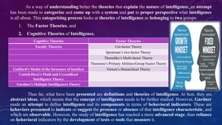 As a way of understanding better the theories that explain the nature of intelligence, an attempt
has been made to categorize and come up with a system and put in proper perspective what intelligence
is all about. This categorizing process looks at theories of intelligence as belonging to two groups:
1. The Factor Theories, and
2. Cognitive Theories of Intelligence.
Cognitive Theories Factor Theories
Faculty Theories Uni-factor Theory
Spearman’s two-factor Theory
Thorndike’s Multi-factor Theory
Thurstone’s Primary Abilities/Group Factor Theory
Guilford’s Model of the Structure of Intellect Vernon’s Hierarchical Theory
Cattell-Horn’s Fluid and Crystallized
Intelligence Theory
Gardner’s Multiple Intelligences Theory
Thus far, what have been presented are definitions and theories of intelligence. At best, they are
abstract ideas, which means that the concept of intelligence needs to be further studied. However, Gardner
made an attempt to define intelligence and its components in terms of behavioral indicators. These are
behaviors presumed to indicate or suggest the presence or absence of that intelligence characteristic, and
which are observable. However, the study of intelligence has reached a more advanced stage, than reliance
on behavioral indicators by the development of tests or tools that measure it.
 