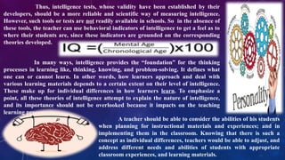 Thus, intelligence tests, whose validity have been established by their
developers, should be a more reliable and scientific way of measuring intelligence.
However, such tools or tests are not readily available in schools. So in the absence of
these tools, the teacher can use behavioral indicators of intelligence to get a feel as to
where their students are, since these indicators are grounded on the corresponding
theories developed.
In many ways, intelligence provides the “foundation” for the thinking
processes in learning like, thinking, knowing, and problem-solving. It defines what
one can or cannot learn. In other words, how learners approach and deal with
various learning materials depends to a certain extent on their level of intelligence.
These make up for individual differences in how learners learn. To emphasize a
point, all these theories of intelligence attempt to explain the nature of intelligence,
and its importance should not be overlooked because it impacts on the teaching
learning process.
A teacher should be able to consider the abilities of his students
when planning for instructional materials and experiences; and in
implementing them in the classroom. Knowing that there is such a
concept as individual differences, teachers would be able to adjust, and
address different needs and abilities of students with appropriate
classroom experiences, and learning materials.
 