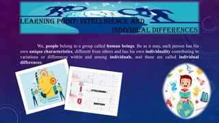 LEARNING POINT: INTELLIGENCE AND
INDIVIDUAL DIFFERENCES
We, people belong to a group called human beings. Be as it may, each person has his
own unique characteristics, different from others and has his own individuality contributing to
variations or differences within and among individuals, and these are called individual
differences.
 