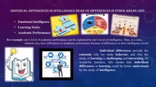 • Emotional Intelligence
• Learning Styles
• Academic Performance
INDIVIDUAL DIFFERENCES IN INTELLIGENCE BEAR ON DIFFERENCES IN OTHER AREAS LIKE:
For example: one’s level of academic performance can be explained by one’s level of intelligence. Thus, in a class,
students may have differences in academic performance because of differences in their intelligence levels.
Individual differences provide the
rationale why we study behavior, and why the
study of learning is challenging and interesting. As
would-be teachers, this means that individual
differences in learning could be better understood
by the study of intelligence.
 