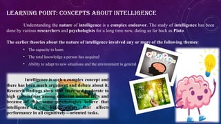 The earlier theories about the nature of intelligence involved any or more of the following themes:
• The capacity to learn
• The total knowledge a person has acquired
• Ability to adapt to new situations and the environment in general
LEARNING POINT: CONCEPTS ABOUT INTELLIGENCE
Understanding the nature of intelligence is a complex endeavor. The study of intelligence has been
done by various researchers and psychologists for a long time now, dating as far back as Plato.
Intelligence is such a complex concept and
there has been much argument and debate about it.
Research findings show that there are moderate to
high correlations among different mental tests and
because of this, some psychologists believe that
intelligence is a basic ability that affects
performance in all cognitively – oriented tasks.
 