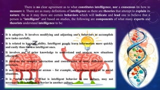 There is no clear agreement as to what constitutes intelligence, nor a consensus on how to
measure it. There are as many definitions of intelligence as there are theories that attempt to explain its
nature. Be as it may there are certain behaviors which will indicate and lead one to believe that a
person is “intelligent” and based on studies, the following are components of what many experts and
theorists understand intelligence to be:
• It is adaptive. It involves modifying and adjusting one’s behaviors to accomplish
new tasks carefully.
• It is related to learning ability. Intelligent people learn information more quickly
and easily than the less intelligent ones.
• It involves use of prior knowledge to understand and analyze new situations
effectively.
• It involves the complex interaction and coordination of many different mental
processes.
• It may be seen in different arenas – for example, on academic tasks or in social
situations.
• It is “culture-specific”. What is intelligent behavior in one culture, may not
necessarily be intelligent behavior in another culture.
 