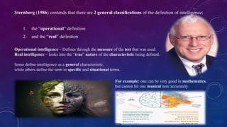 Sternberg (1986) contends that there are 2 general classifications of the definition of intelligence:
1. the “operational” definition
2. and the “real” definition
Operational intelligence – Defines through the measure of the test that was used.
Real intelligence – looks into the “true” nature of the characteristic being defined.
Some define intelligence as a general characteristic,
while others define the term in specific and situational terms.
For example: one can be very good in mathematics,
but cannot hit one musical note accurately.
 