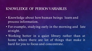 KNOWLEDGE OF PERSONVARIABLES
• Knowledge about howhuman beings learn and
process information.
• For example, studying early in the morning and late
at night.
• Working better in a quiet library rather than at
home where there are lot of things that make it
hard for you to focus and concentrate.
 