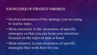 KNOWLEDGEOFSTRATEGYVARIABLES
• Involves awareness of the strategy you are using
to learna topic.
• Meta-attention is the awareness of specific
strategies so that you can keep your attention
focused on the topic or task at hand.
• Meta-memory is your awareness of specific
strategies that work best for you.
 