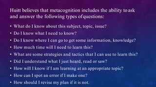 Huitt believes that metacognition includes the ability toask
and answer the following types ofquestions:
• What do I know about this subject, topic, issue?
• Do I know what I need to know?
• Do I know where I can go to get some information, knowledge?
• How much time will I need to learn this?
• What are some strategies and tactics that I can use to learn this?
• Did I understand what I just heard, read or saw?
• How will I know if I am learning at an appropriate topic?
• How can I spot an error if I make one?
• How should I revise my plan if it is not.
 
