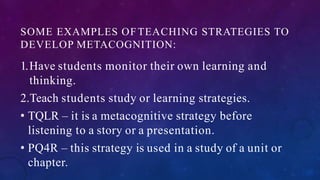 SOME EXAMPLES OFTEACHING STRATEGIES TO
DEVELOP METACOGNITION:
1.Have students monitor their own learning and
thinking.
2.Teach students study or learning strategies.
• TQLR – it is a metacognitive strategy before
listening to a story or a presentation.
• PQ4R – this strategy is used in a study of a unit or
chapter.
 