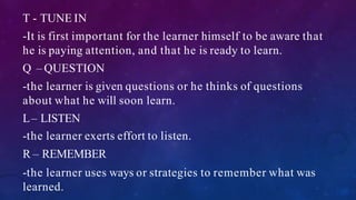 T - TUNE IN
-It is first important for the learner himself to be aware that
he is paying attention, and that he is ready to learn.
Q – QUESTION
-the learner is given questions or he thinks of questions
about what he will soon learn.
L– LISTEN
-the learner exerts effort to listen.
R – REMEMBER
-the learner uses ways or strategies to remember what was
learned.
 