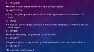P – PREVIEW
•Scan the whole chapter before delving in each paragraph
Q – QUESTION
• Read the guide question provided, or think of your own questions about the
topic.
R – READ
• Check out sub headings as you read. Find out the meaning of words that are not
clear to you.
R – RECITE
•Work on answering the questions you had earlier.
R – REVIEW
•Pinpoint topics you may need to go back and read in order to understand better.
R – REFLECT
•Think about what you read.
 