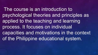 The course is an introduction to
psychological theories and principles as
applied to the teaching and learning
process. It focuses on individual
capacities and motivations in the context
of the Philippine educational system.
 