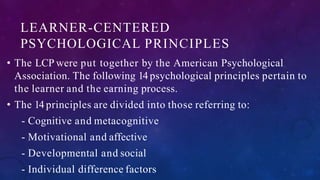 LEARNER-CENTERED
PSYCHOLOGICAL PRINCIPLES
• The LCP were put together by the American Psychological
Association. The following 14 psychological principles pertain to
the learner and the earning process.
• The 14 principles are divided into those referring to:
- Cognitive and metacognitive
- Motivational and affective
- Developmental and social
- Individual difference factors
 
