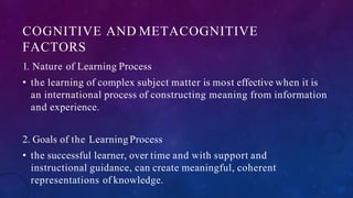COGNITIVE AND METACOGNITIVE
FACTORS
1. Nature of Learning Process
• the learning of complex subject matter is most effective when it is
an international process of constructing meaning from information
and experience.
2. Goals of the Learning Process
• the successful learner, over time and with support and
instructional guidance, can create meaningful, coherent
representations of knowledge.
 