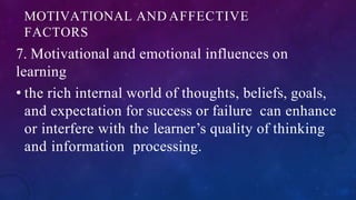 MOTIVATIONAL AND AFFECTIVE
FACTORS
7. Motivational and emotional influences on
learning
• the rich internal world of thoughts, beliefs, goals,
and expectation for success or failure can enhance
or interfere with the learner’s quality of thinking
and information processing.
 
