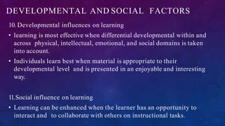 DEVELOPMENTAL AND SOCIAL FACTORS
10. Developmental influences on learning
• learning is most effective when differential developmental within and
across physical, intellectual, emotional, and social domains is taken
into account.
• Individuals learn best when material is appropriate to their
developmental level and is presented in an enjoyable and interesting
way.
11.Social influence on learning
• Learning can be enhanced when the learner has an opportunity to
interact and to collaborate with others on instructional tasks.
 