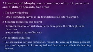 Alexander and Murphy gave a summary of the 14 principles
and distilled them into five areas:
1. The knowledge base
• One’s knowledge serves as the foundation of all future learning.
2. Strategic processing and control
• Learners can develop skills to reflect and regulate their thoughts and
behaviors
in order to learn more effectively.
3. Motivation and affect
• Factors such as intrinsic motivation, reasons for wanting to learn, personal
goals and enjoyment of learning tasks all have a crucial role in the learning
process.
 