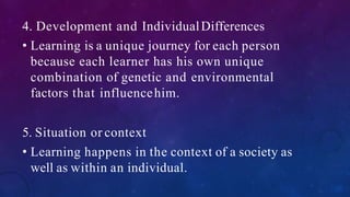 4. Development and IndividualDifferences
• Learning is a unique journey for each person
because each learner has his own unique
combination of genetic and environmental
factors that influencehim.
5. Situation or context
• Learning happens in the context of a society as
well as within an individual.
 