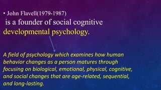 • John Flavell(1979-1987)
is a founder of social cognitive
developmental psychology.
A field of psychology which examines how human
behavior changes as a person matures through
focusing on biological, emotional, physical, cognitive,
and social changes that are age-related, sequential,
and long-lasting.
 