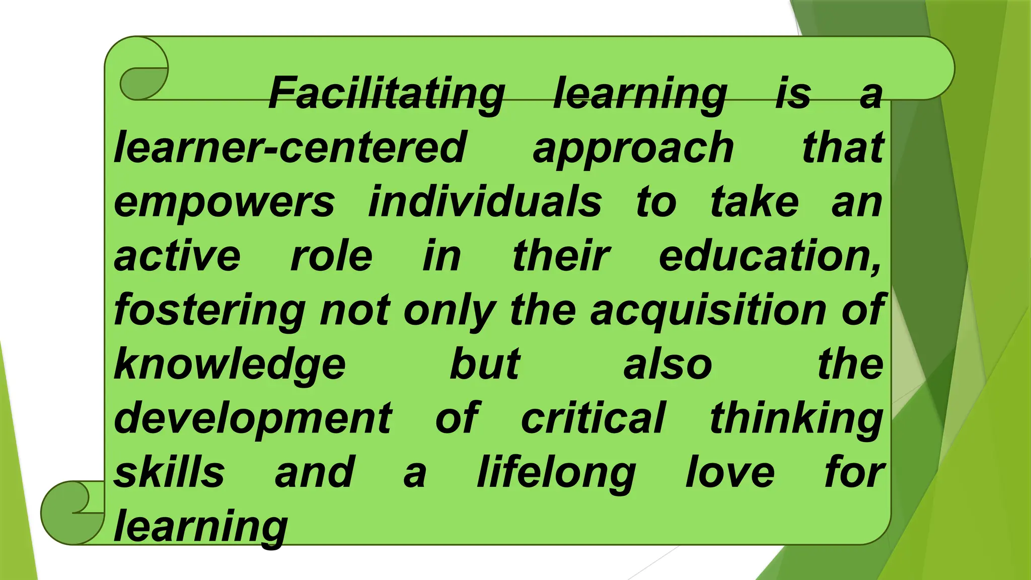 Facilitating learning is a
learner-centered approach that
empowers individuals to take an
active role in their education,
fostering not only the acquisition of
knowledge but also the
development of critical thinking
skills and a lifelong love for
learning
 