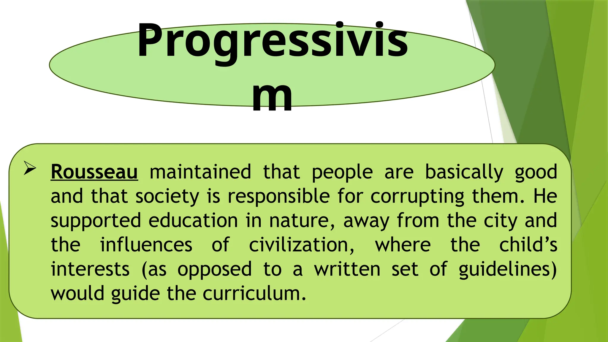 Progressivis
m
 Rousseau maintained that people are basically good
and that society is responsible for corrupting them. He
supported education in nature, away from the city and
the influences of civilization, where the child’s
interests (as opposed to a written set of guidelines)
would guide the curriculum.
 