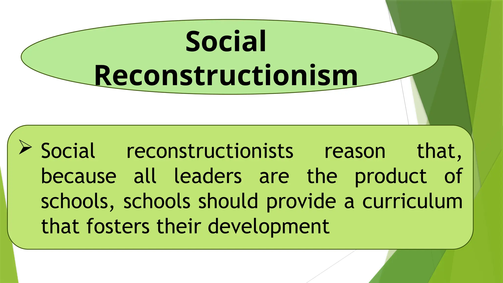Social
Reconstructionism
 Social reconstructionists reason that,
because all leaders are the product of
schools, schools should provide a curriculum
that fosters their development
 